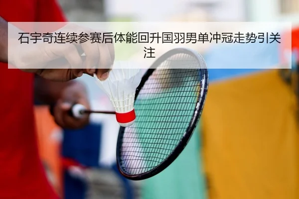 石宇奇连续参赛后体能回升国羽男单冲冠走势引关注
