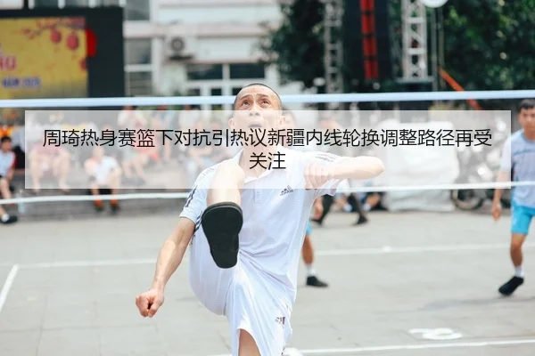 周琦热身赛篮下对抗引热议新疆内线轮换调整路径再受关注