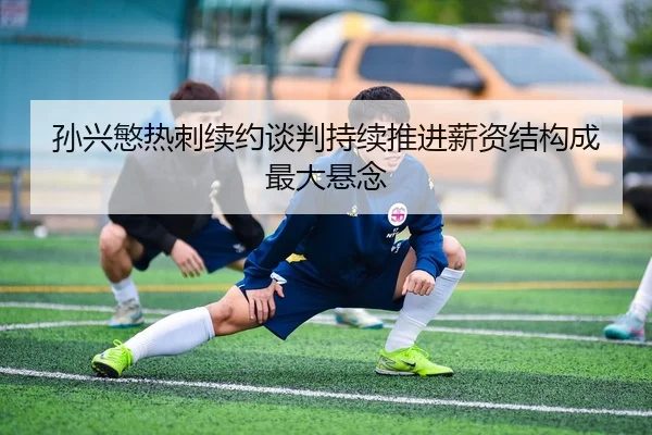 孙兴慜热刺续约谈判持续推进薪资结构成最大悬念